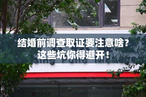 龙海结婚前调查取证要注意啥？这些坑你得避开！