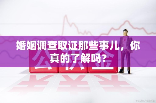 龙海婚姻调查取证那些事儿，你真的了解吗？