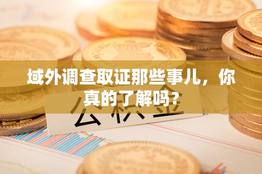 龙海域外调查取证那些事儿，你真的了解吗？