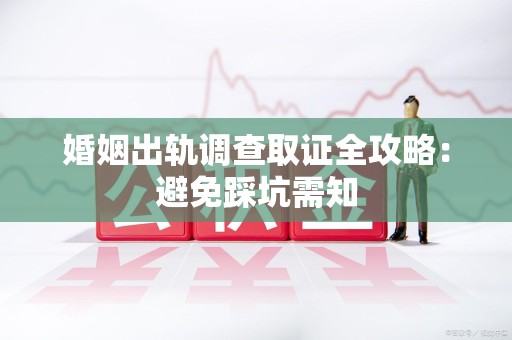 龙海婚姻出轨调查取证全攻略：避免踩坑需知