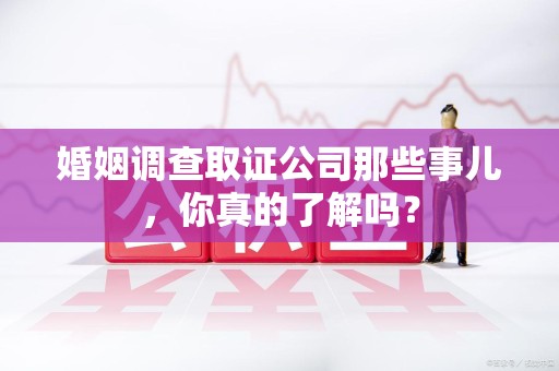 龙海婚姻调查取证公司那些事儿，你真的了解吗？